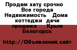 Продам хату срочно  - Все города Недвижимость » Дома, коттеджи, дачи продажа   . Крым,Белогорск